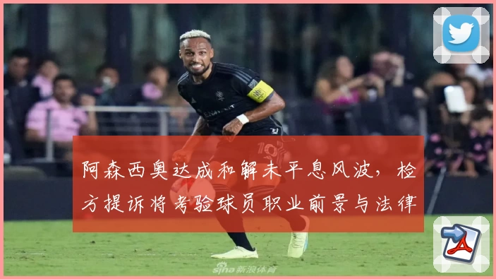 阿森西奥达成和解未平息风波，检方提诉将考验球员职业前景与法律博弈