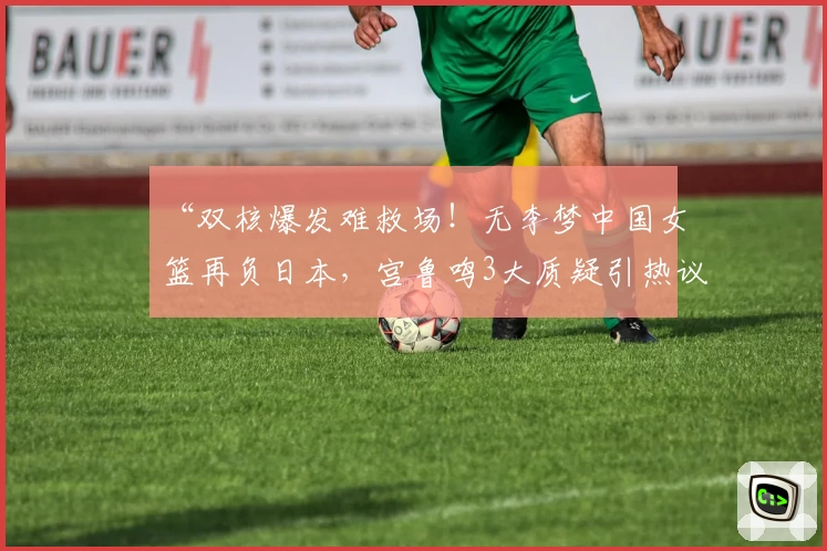 “双核爆发难救场！无李梦中国女篮再负日本，宫鲁鸣3大质疑引热议！”
