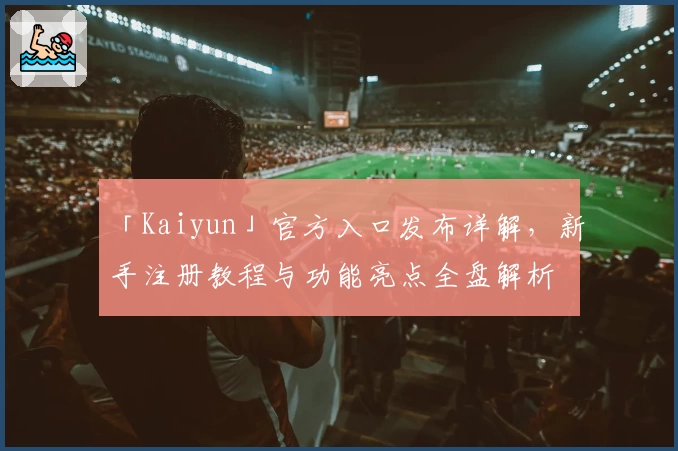 「Kaiyun」官方入口发布详解，新手注册教程与功能亮点全盘解析