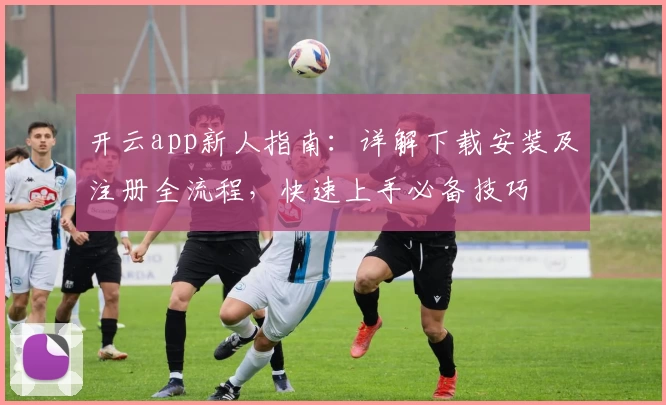 开云app新人指南：详解下载安装及注册全流程，快速上手必备技巧