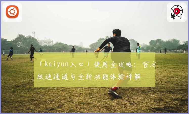 「kaiyun入口」使用全攻略：官方极速通道与全新功能体验详解