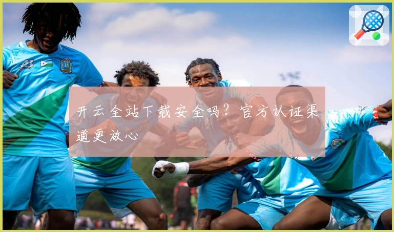 开云全站下载安全吗？官方认证渠道更放心