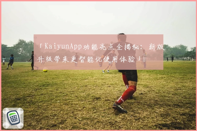 「KaiyunApp功能亮点全揭秘:新版升级带来更智能化使用体验」