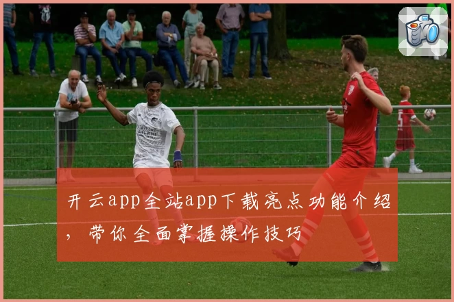 开云app全站app下载亮点功能介绍，带你全面掌握操作技巧