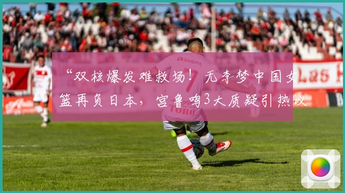 “双核爆发难救场！无李梦中国女篮再负日本，宫鲁鸣3大质疑引热议！”