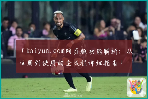 「kaiyun.com网页版功能解析：从注册到使用的全流程详细指南」