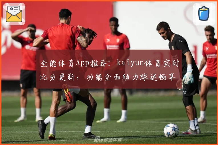 全能体育App推荐：kaiyun体育实时比分更新，功能全面助力球迷畅享赛事