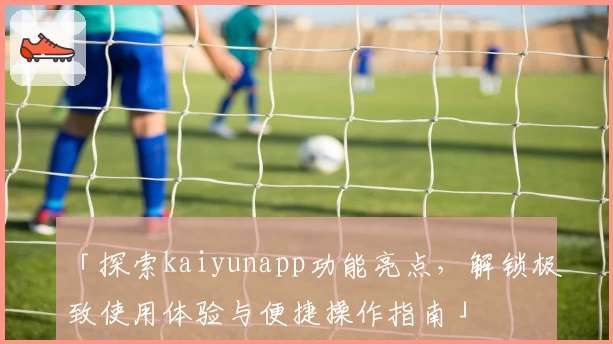 「探索kaiyunapp功能亮点，解锁极致使用体验与便捷操作指南」