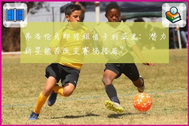 弗洛伦肖即将租借卡利亚里:潜力新星能否改变赛场格局?