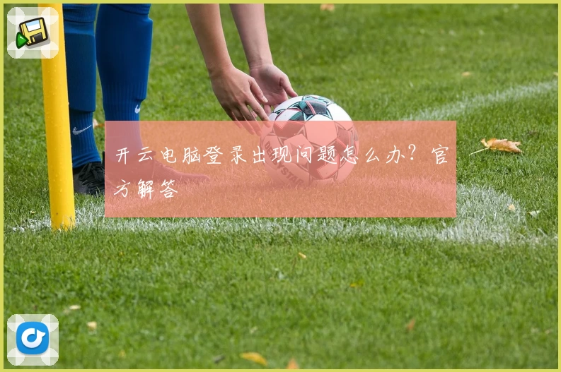 开云电脑登录出现问题怎么办？官方解答