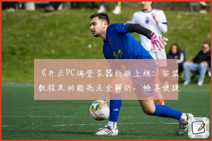 《开云PC端登录器新版上线：安装教程及功能亮点全解析，畅享便捷体验》