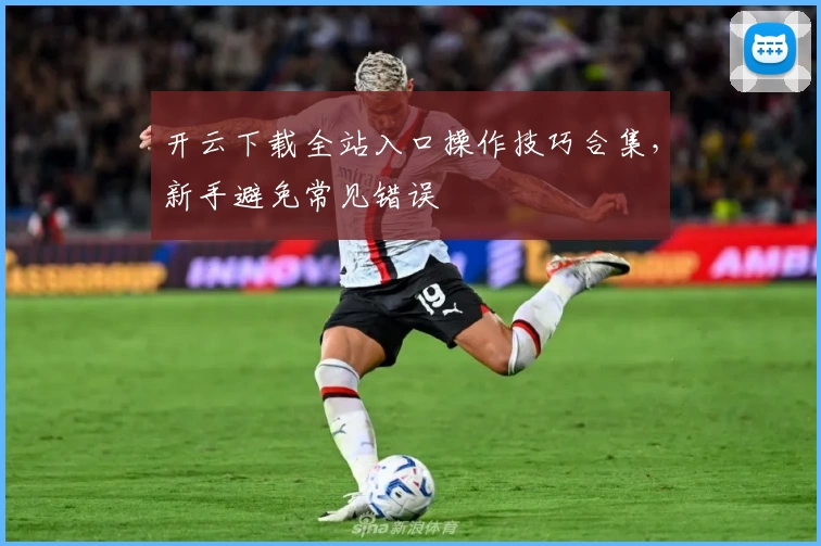 开云下载全站入口操作技巧合集,新手避免常见错误