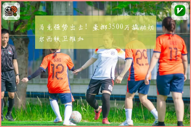 马竞强势出击！豪掷3500万撬动切尔西铁卫维加