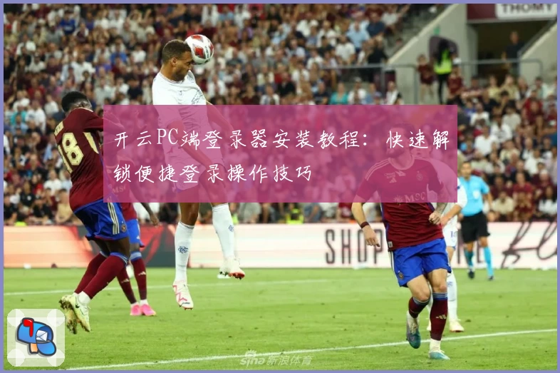 开云PC端登录器安装教程：快速解锁便捷登录操作技巧