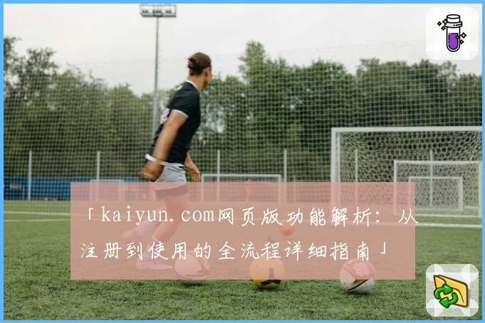 「kaiyun.com网页版功能解析：从注册到使用的全流程详细指南」