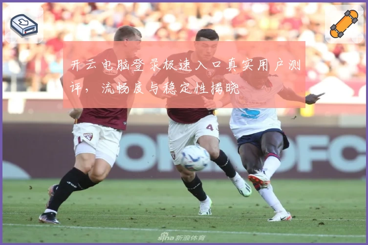 开云电脑登录极速入口真实用户测评，流畅度与稳定性揭晓