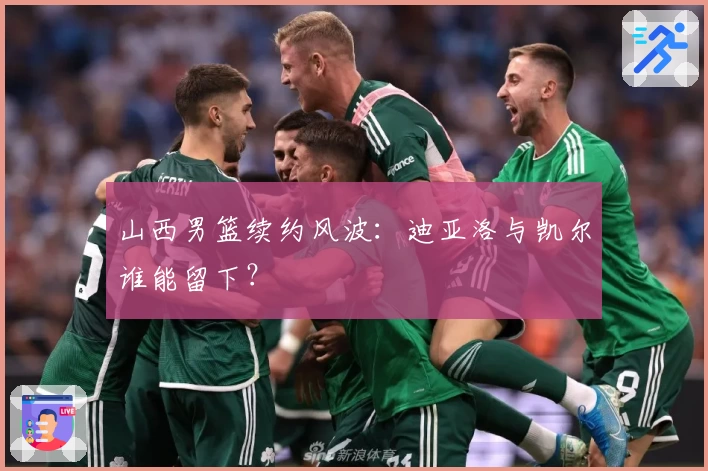 山西男篮续约风波：迪亚洛与凯尔谁能留下？