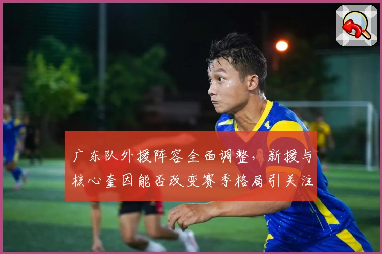 广东队外援阵容全面调整，新援与核心奎因能否改变赛季格局引关注