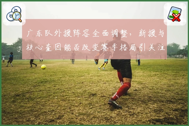广东队外援阵容全面调整，新援与核心奎因能否改变赛季格局引关注