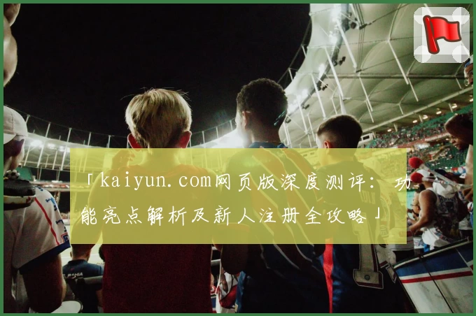 「kaiyun.com网页版深度测评：功能亮点解析及新人注册全攻略」